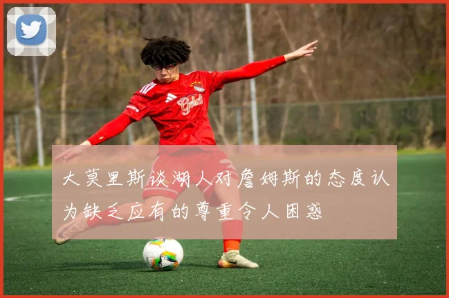 大莫里斯谈湖人对詹姆斯的态度认为缺乏应有的尊重令人困惑