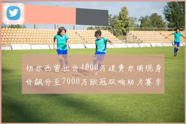 切尔西曾出价4000万追费尔明现身价飙升至7000万欧冠双响助力赛季双10