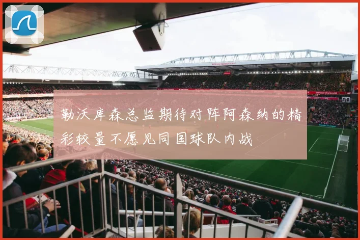 勒沃库森总监期待对阵阿森纳的精彩较量不愿见同国球队内战