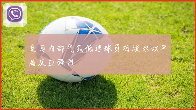 皇马内部气氛低迷球员对埃尔切平局反应强烈