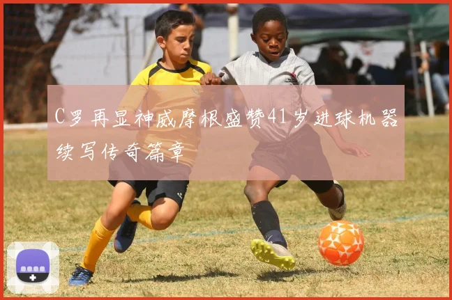 C罗再显神威摩根盛赞41岁进球机器续写传奇篇章