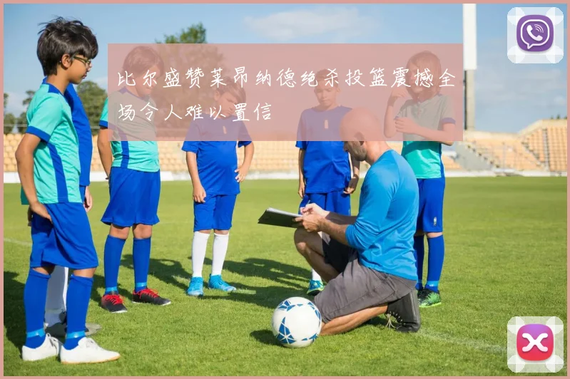 比尔盛赞莱昂纳德绝杀投篮震撼全场令人难以置信