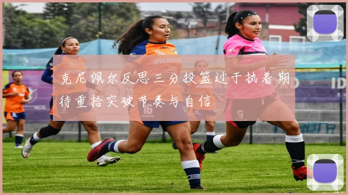 克尼佩尔反思三分投篮过于执着期待重拾突破节奏与自信